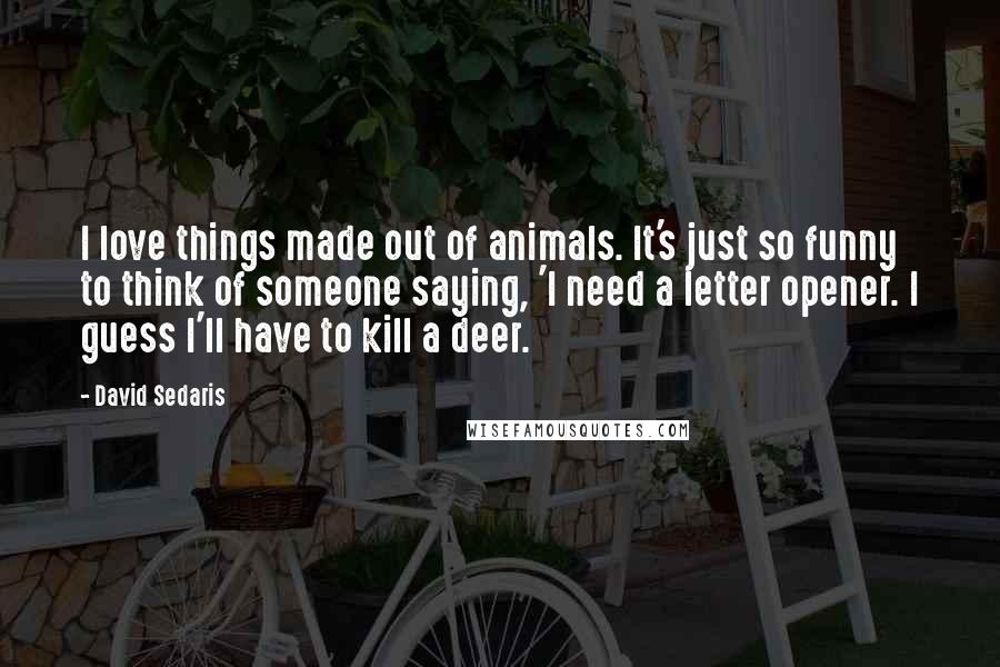 David Sedaris Quotes: I love things made out of animals. It's just so funny to think of someone saying, 'I need a letter opener. I guess I'll have to kill a deer.