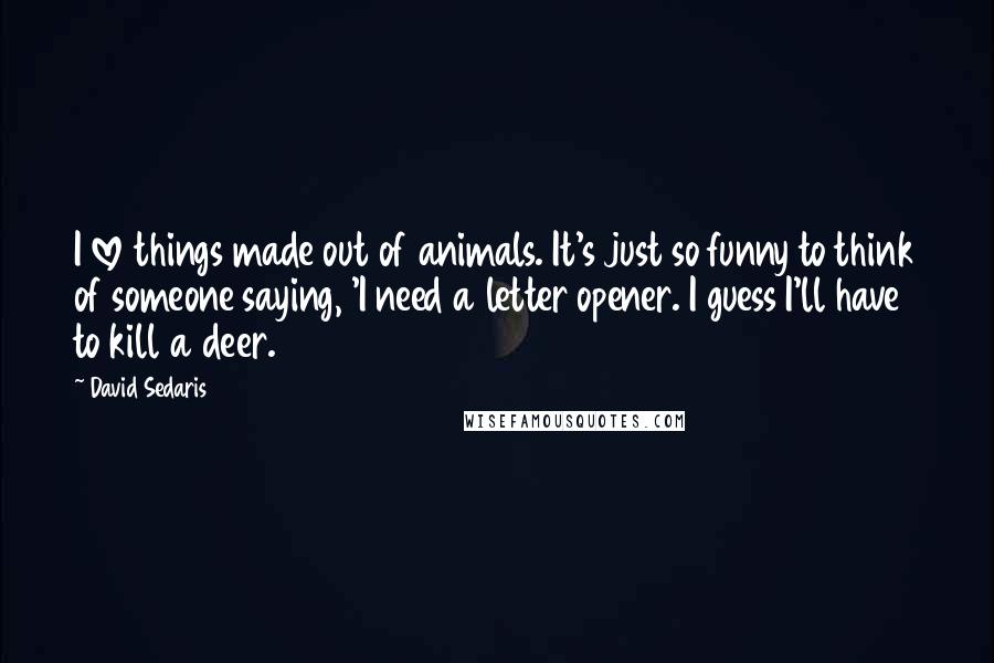 David Sedaris Quotes: I love things made out of animals. It's just so funny to think of someone saying, 'I need a letter opener. I guess I'll have to kill a deer.