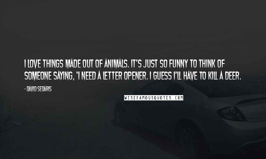 David Sedaris Quotes: I love things made out of animals. It's just so funny to think of someone saying, 'I need a letter opener. I guess I'll have to kill a deer.