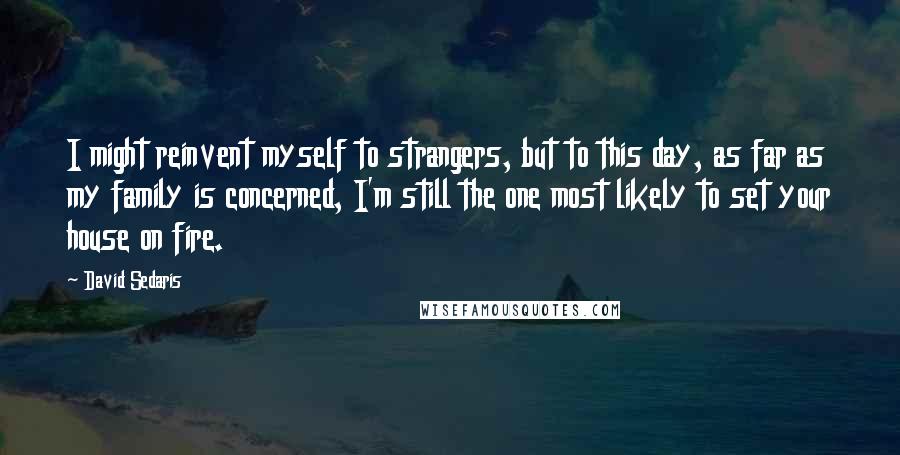 David Sedaris Quotes: I might reinvent myself to strangers, but to this day, as far as my family is concerned, I'm still the one most likely to set your house on fire.
