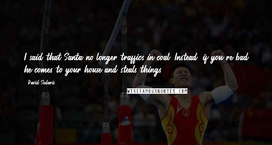 David Sedaris Quotes: I said that Santa no longer traffics in coal. Instead, if you're bad he comes to your house and steals things.