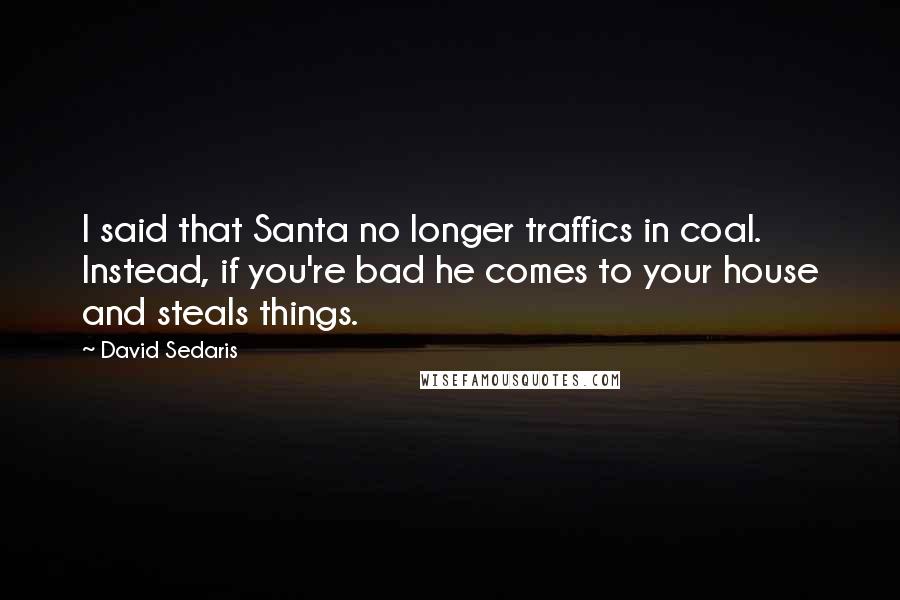 David Sedaris Quotes: I said that Santa no longer traffics in coal. Instead, if you're bad he comes to your house and steals things.