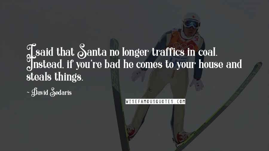 David Sedaris Quotes: I said that Santa no longer traffics in coal. Instead, if you're bad he comes to your house and steals things.