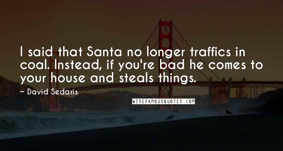 David Sedaris Quotes: I said that Santa no longer traffics in coal. Instead, if you're bad he comes to your house and steals things.