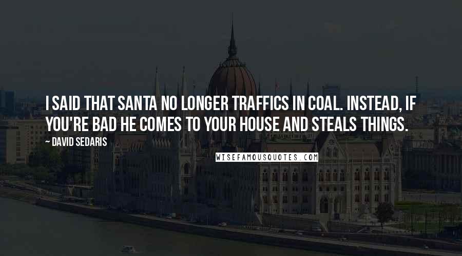 David Sedaris Quotes: I said that Santa no longer traffics in coal. Instead, if you're bad he comes to your house and steals things.