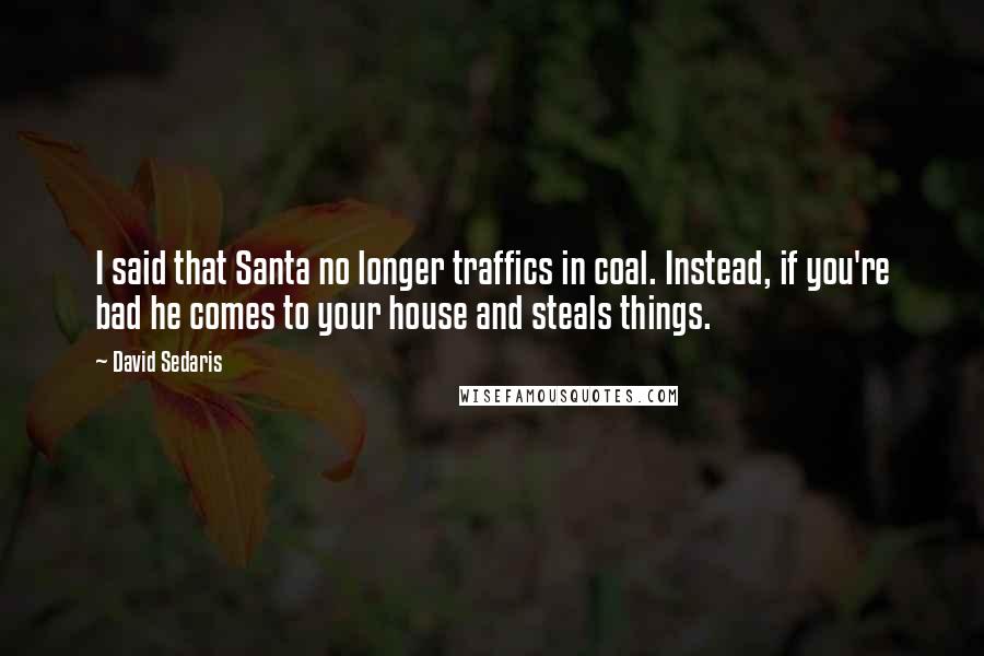 David Sedaris Quotes: I said that Santa no longer traffics in coal. Instead, if you're bad he comes to your house and steals things.