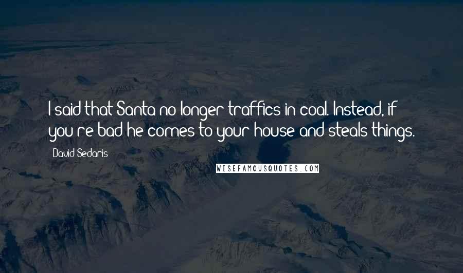 David Sedaris Quotes: I said that Santa no longer traffics in coal. Instead, if you're bad he comes to your house and steals things.