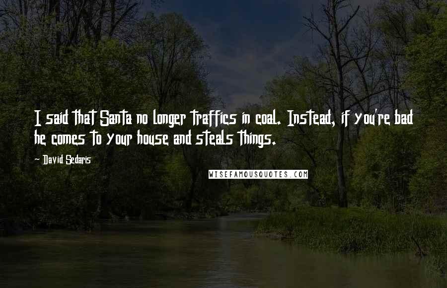 David Sedaris Quotes: I said that Santa no longer traffics in coal. Instead, if you're bad he comes to your house and steals things.