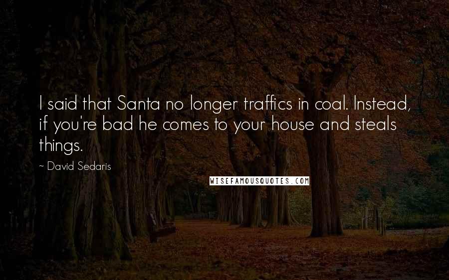 David Sedaris Quotes: I said that Santa no longer traffics in coal. Instead, if you're bad he comes to your house and steals things.