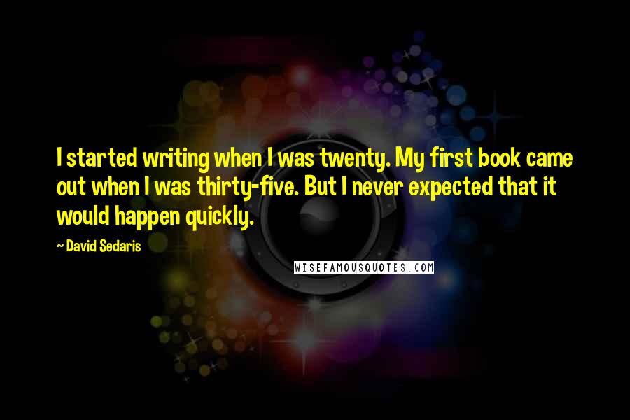 David Sedaris Quotes: I started writing when I was twenty. My first book came out when I was thirty-five. But I never expected that it would happen quickly.