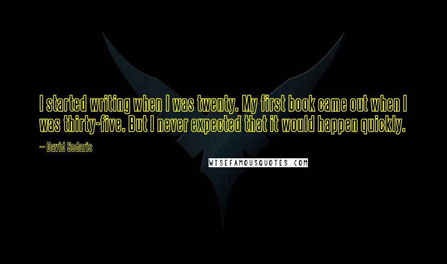 David Sedaris Quotes: I started writing when I was twenty. My first book came out when I was thirty-five. But I never expected that it would happen quickly.