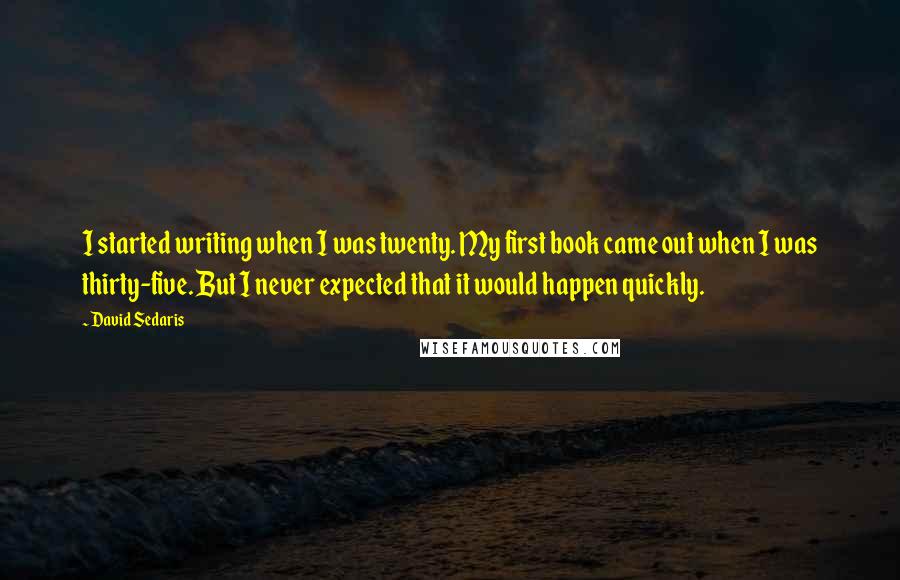 David Sedaris Quotes: I started writing when I was twenty. My first book came out when I was thirty-five. But I never expected that it would happen quickly.