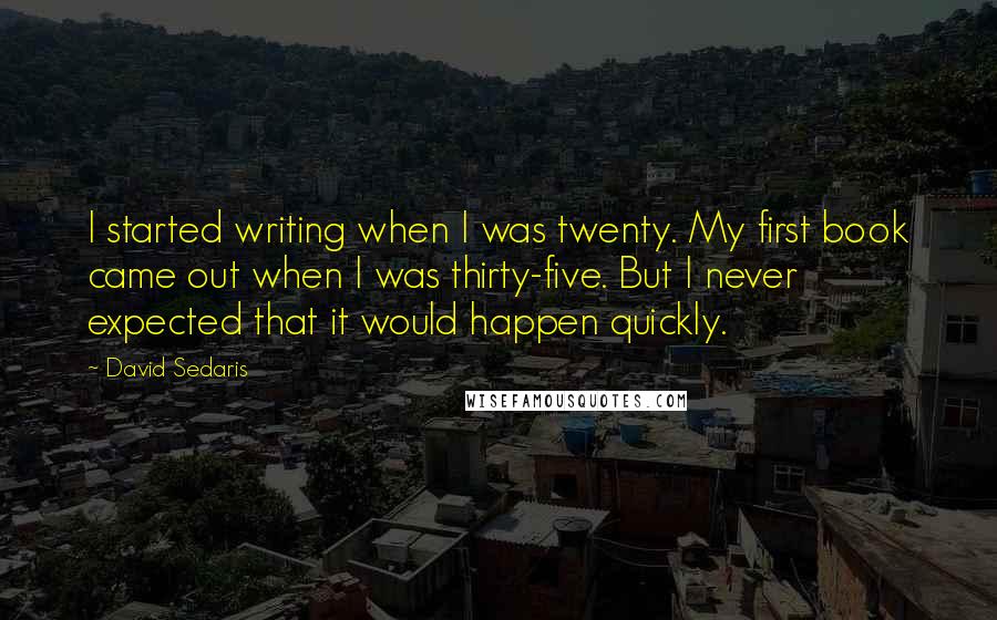 David Sedaris Quotes: I started writing when I was twenty. My first book came out when I was thirty-five. But I never expected that it would happen quickly.