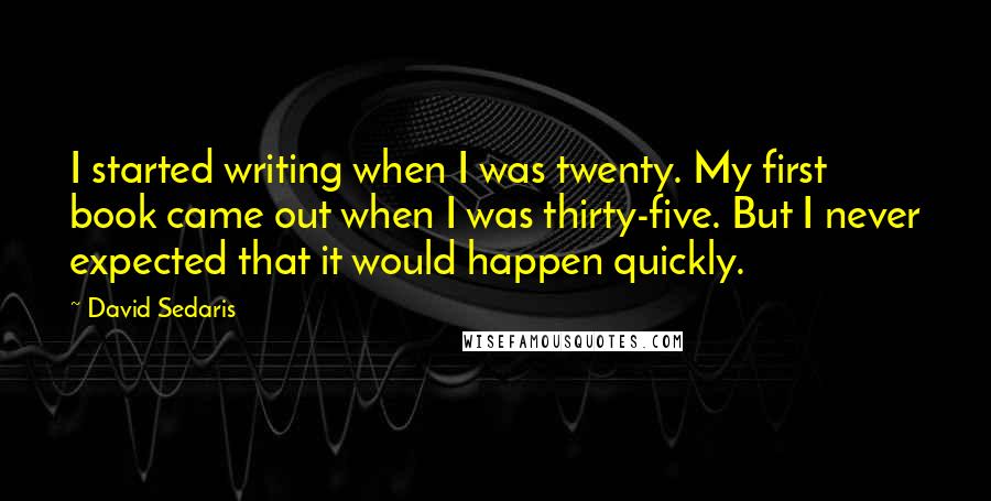 David Sedaris Quotes: I started writing when I was twenty. My first book came out when I was thirty-five. But I never expected that it would happen quickly.