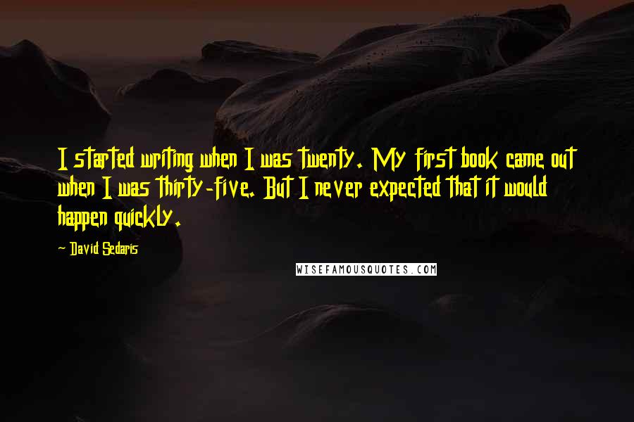 David Sedaris Quotes: I started writing when I was twenty. My first book came out when I was thirty-five. But I never expected that it would happen quickly.