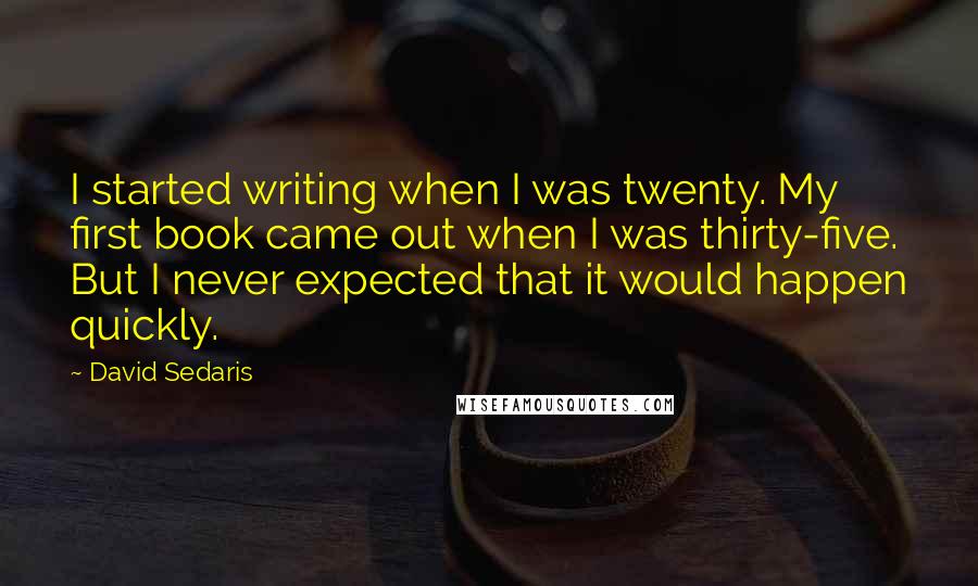 David Sedaris Quotes: I started writing when I was twenty. My first book came out when I was thirty-five. But I never expected that it would happen quickly.