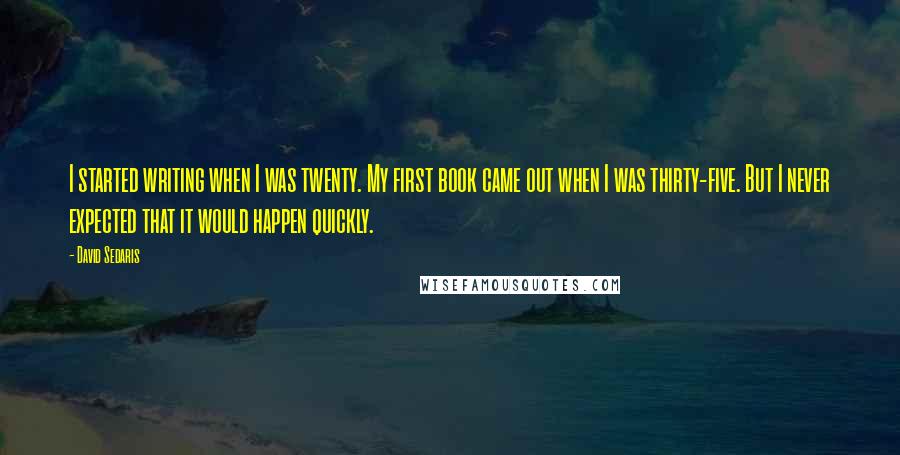 David Sedaris Quotes: I started writing when I was twenty. My first book came out when I was thirty-five. But I never expected that it would happen quickly.