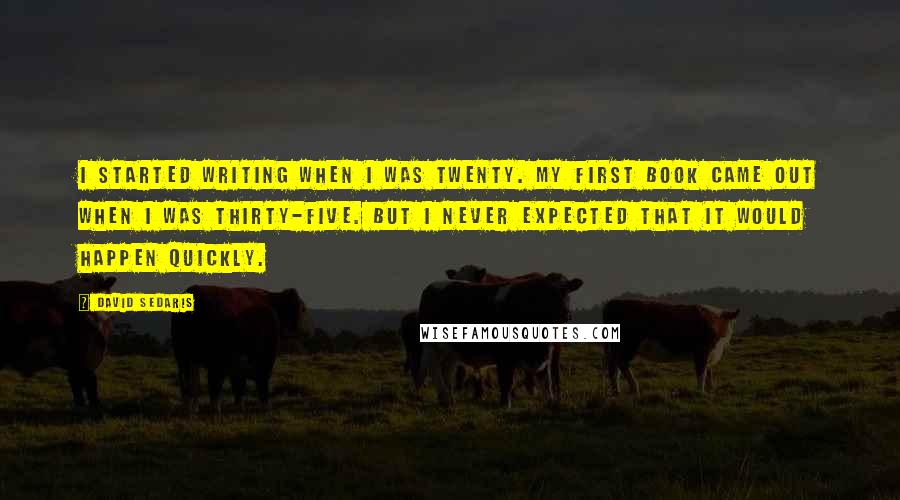 David Sedaris Quotes: I started writing when I was twenty. My first book came out when I was thirty-five. But I never expected that it would happen quickly.