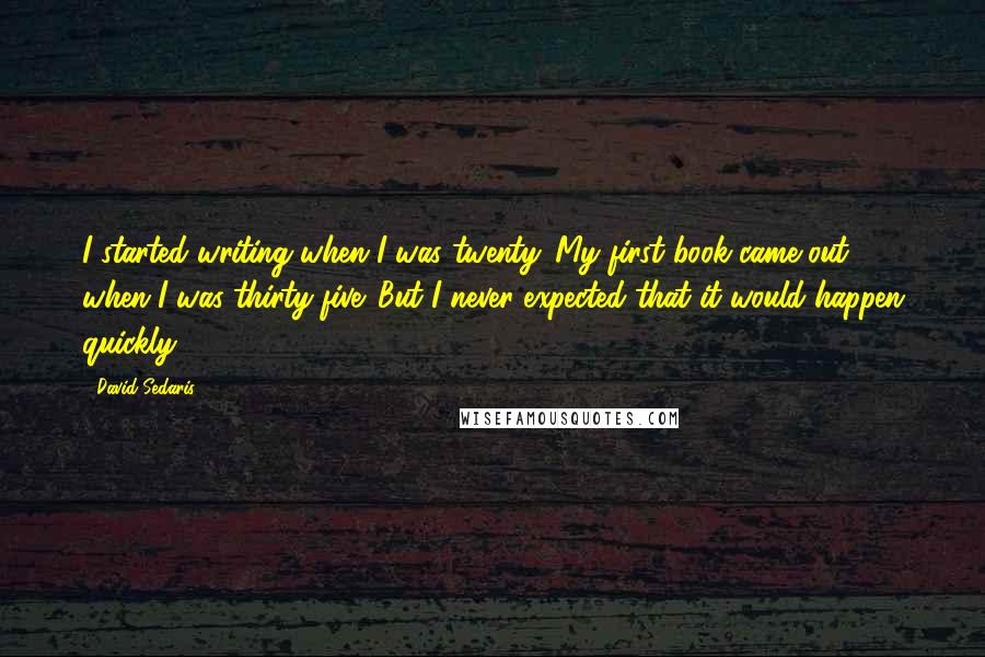 David Sedaris Quotes: I started writing when I was twenty. My first book came out when I was thirty-five. But I never expected that it would happen quickly.