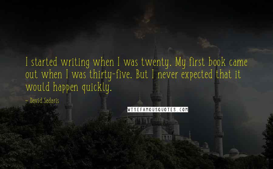 David Sedaris Quotes: I started writing when I was twenty. My first book came out when I was thirty-five. But I never expected that it would happen quickly.