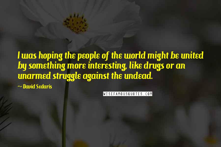 David Sedaris Quotes: I was hoping the people of the world might be united by something more interesting, like drugs or an unarmed struggle against the undead.