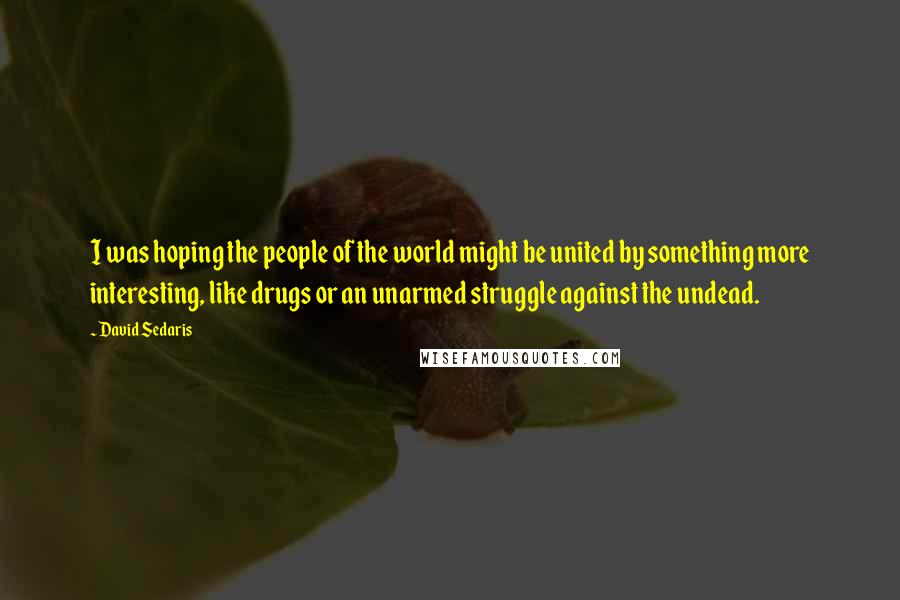 David Sedaris Quotes: I was hoping the people of the world might be united by something more interesting, like drugs or an unarmed struggle against the undead.