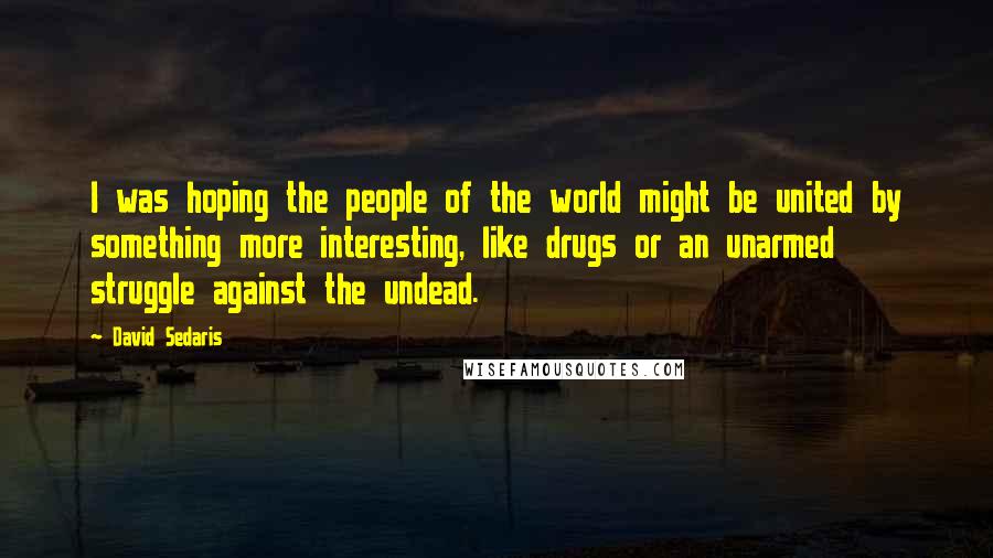 David Sedaris Quotes: I was hoping the people of the world might be united by something more interesting, like drugs or an unarmed struggle against the undead.