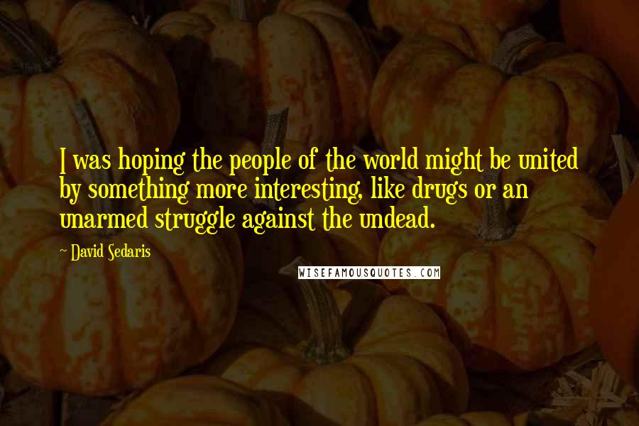 David Sedaris Quotes: I was hoping the people of the world might be united by something more interesting, like drugs or an unarmed struggle against the undead.