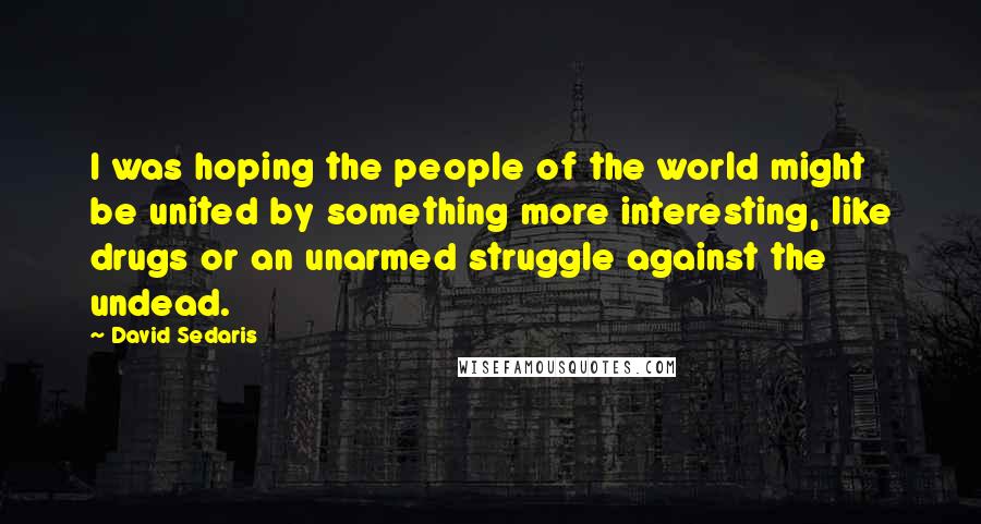 David Sedaris Quotes: I was hoping the people of the world might be united by something more interesting, like drugs or an unarmed struggle against the undead.