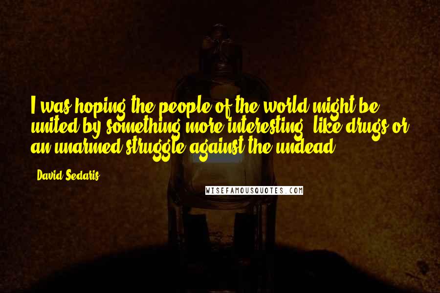 David Sedaris Quotes: I was hoping the people of the world might be united by something more interesting, like drugs or an unarmed struggle against the undead.