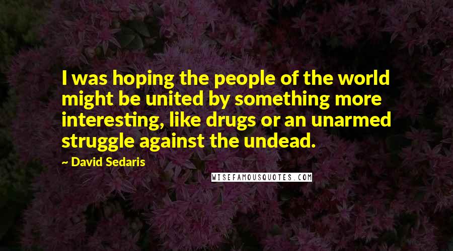 David Sedaris Quotes: I was hoping the people of the world might be united by something more interesting, like drugs or an unarmed struggle against the undead.