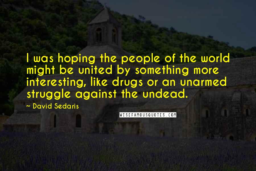 David Sedaris Quotes: I was hoping the people of the world might be united by something more interesting, like drugs or an unarmed struggle against the undead.