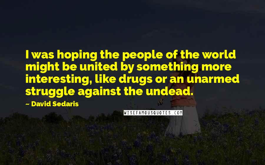 David Sedaris Quotes: I was hoping the people of the world might be united by something more interesting, like drugs or an unarmed struggle against the undead.