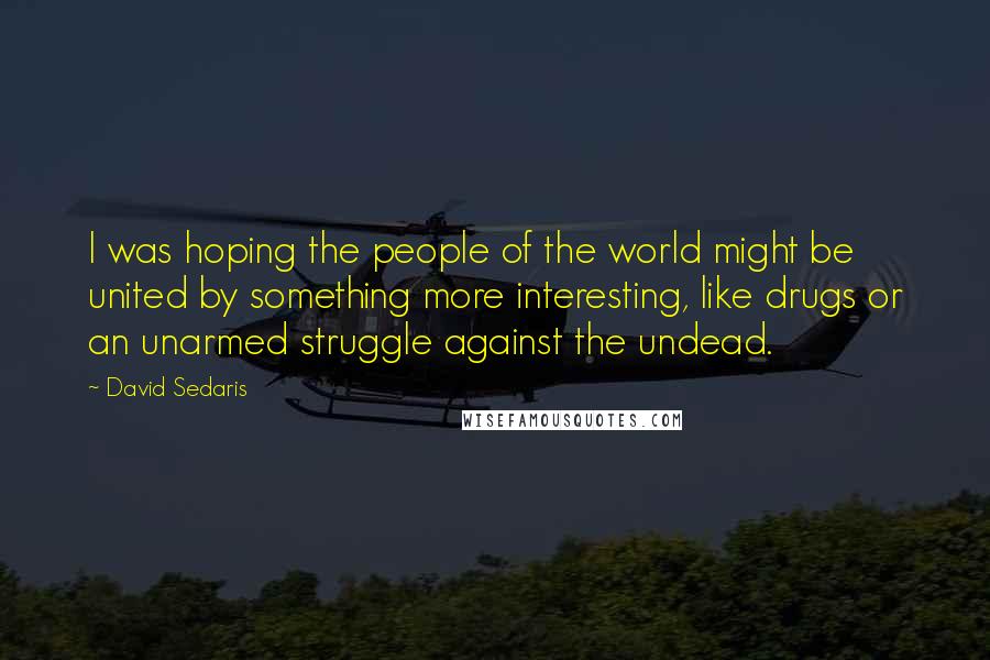 David Sedaris Quotes: I was hoping the people of the world might be united by something more interesting, like drugs or an unarmed struggle against the undead.