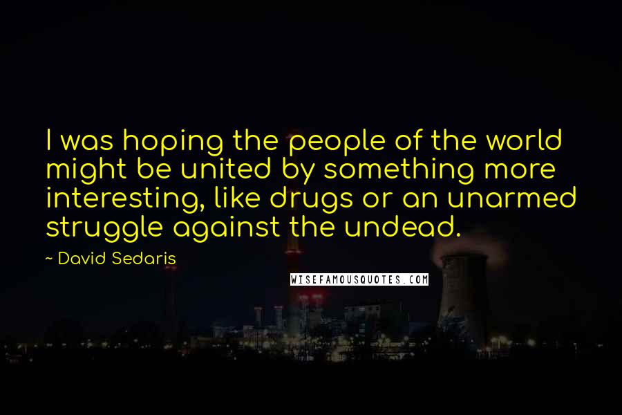 David Sedaris Quotes: I was hoping the people of the world might be united by something more interesting, like drugs or an unarmed struggle against the undead.