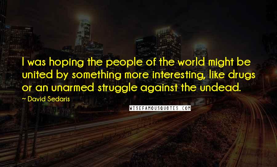David Sedaris Quotes: I was hoping the people of the world might be united by something more interesting, like drugs or an unarmed struggle against the undead.