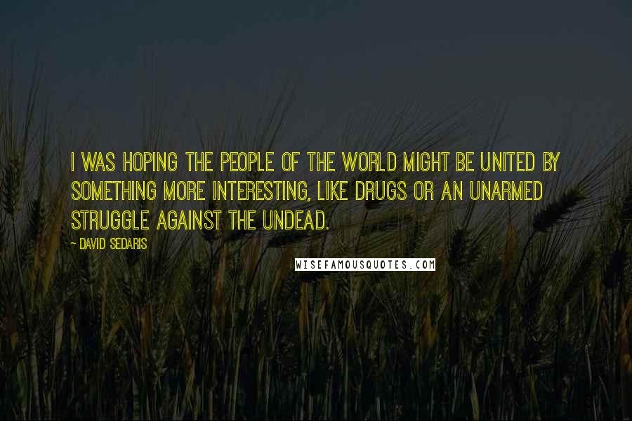 David Sedaris Quotes: I was hoping the people of the world might be united by something more interesting, like drugs or an unarmed struggle against the undead.