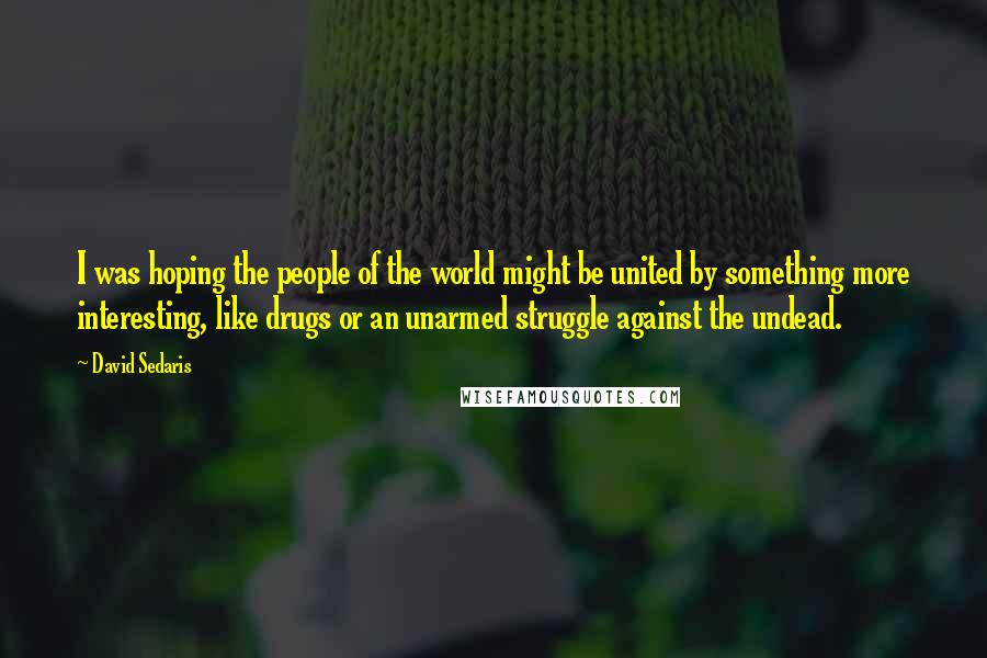 David Sedaris Quotes: I was hoping the people of the world might be united by something more interesting, like drugs or an unarmed struggle against the undead.
