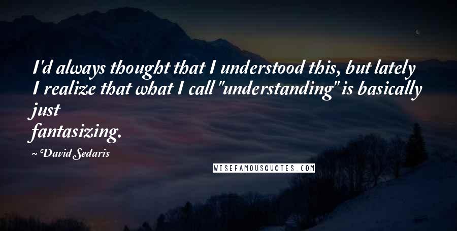 David Sedaris Quotes: I'd always thought that I understood this, but lately I realize that what I call "understanding" is basically just fantasizing.