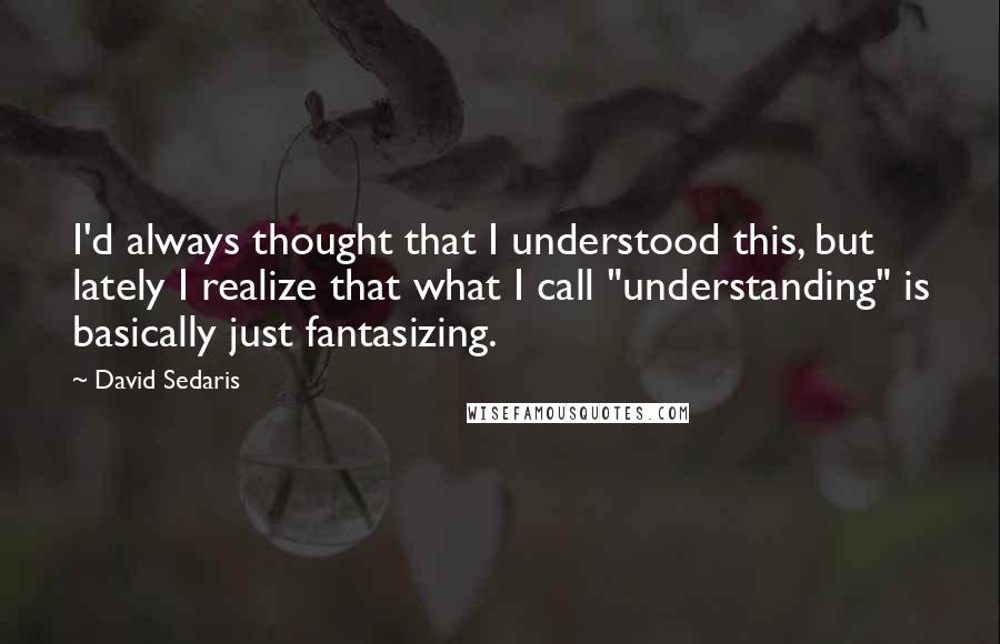 David Sedaris Quotes: I'd always thought that I understood this, but lately I realize that what I call "understanding" is basically just fantasizing.