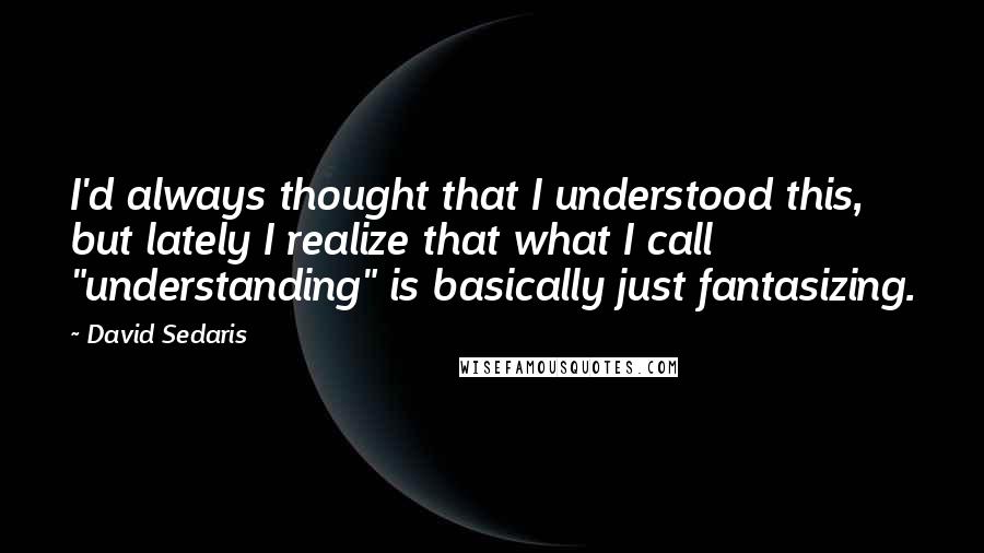 David Sedaris Quotes: I'd always thought that I understood this, but lately I realize that what I call "understanding" is basically just fantasizing.
