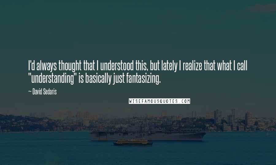 David Sedaris Quotes: I'd always thought that I understood this, but lately I realize that what I call "understanding" is basically just fantasizing.