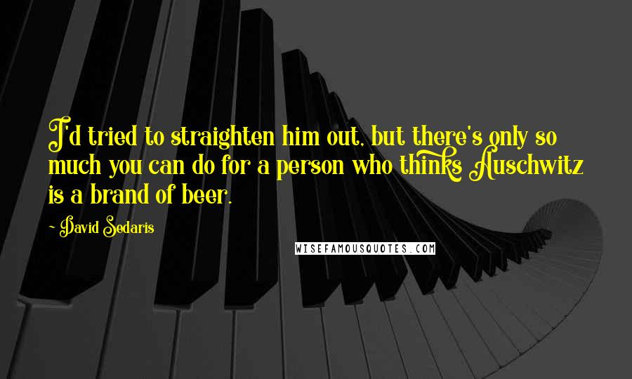 David Sedaris Quotes: I'd tried to straighten him out, but there's only so much you can do for a person who thinks Auschwitz is a brand of beer.
