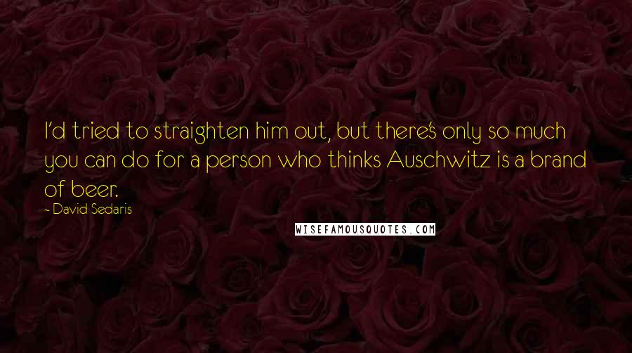 David Sedaris Quotes: I'd tried to straighten him out, but there's only so much you can do for a person who thinks Auschwitz is a brand of beer.