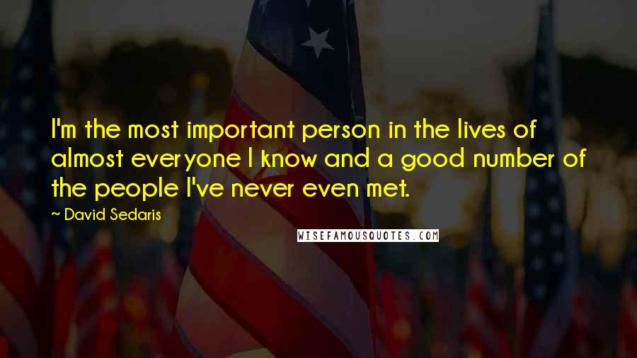 David Sedaris Quotes: I'm the most important person in the lives of almost everyone I know and a good number of the people I've never even met.
