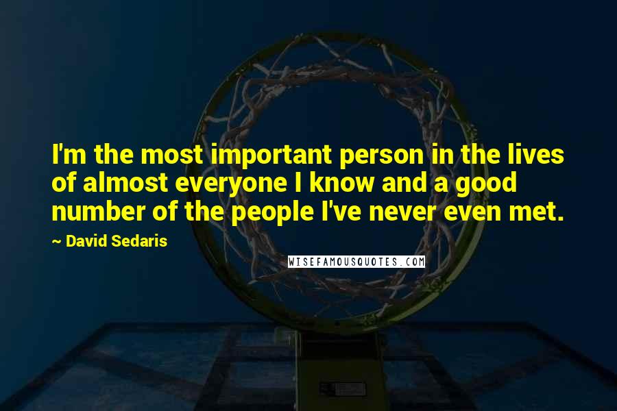 David Sedaris Quotes: I'm the most important person in the lives of almost everyone I know and a good number of the people I've never even met.