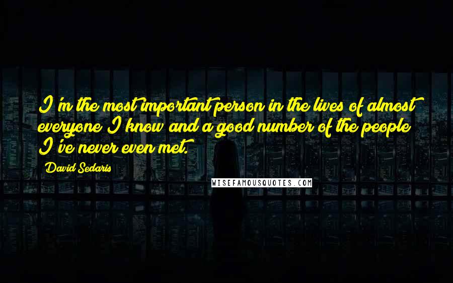 David Sedaris Quotes: I'm the most important person in the lives of almost everyone I know and a good number of the people I've never even met.