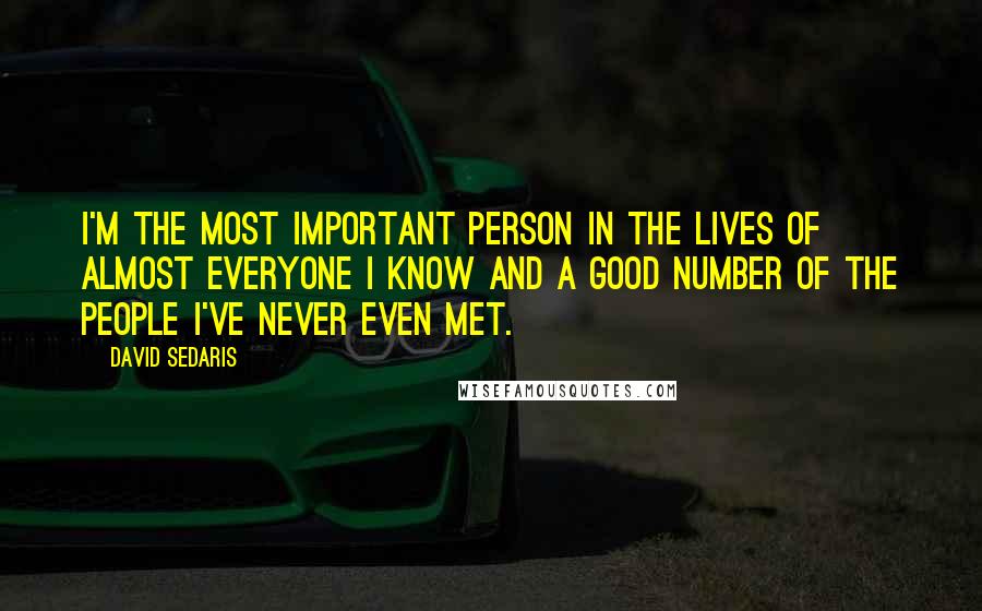 David Sedaris Quotes: I'm the most important person in the lives of almost everyone I know and a good number of the people I've never even met.