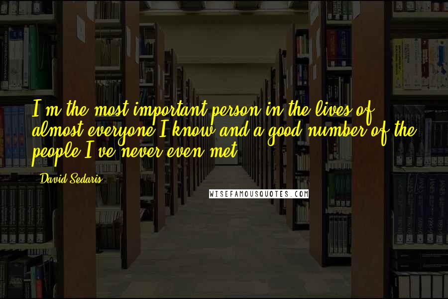 David Sedaris Quotes: I'm the most important person in the lives of almost everyone I know and a good number of the people I've never even met.