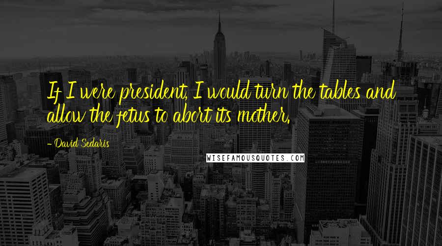 David Sedaris Quotes: If I were president, I would turn the tables and allow the fetus to abort its mother.